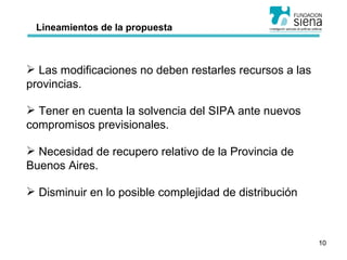 Lineamientos de la propuesta Las modificaciones no deben restarles recursos a las provincias. Tener en cuenta la solvencia del SIPA ante nuevos compromisos previsionales. Necesidad de recupero relativo de la Provincia de Buenos Aires. Disminuir en lo posible complejidad de distribución 
