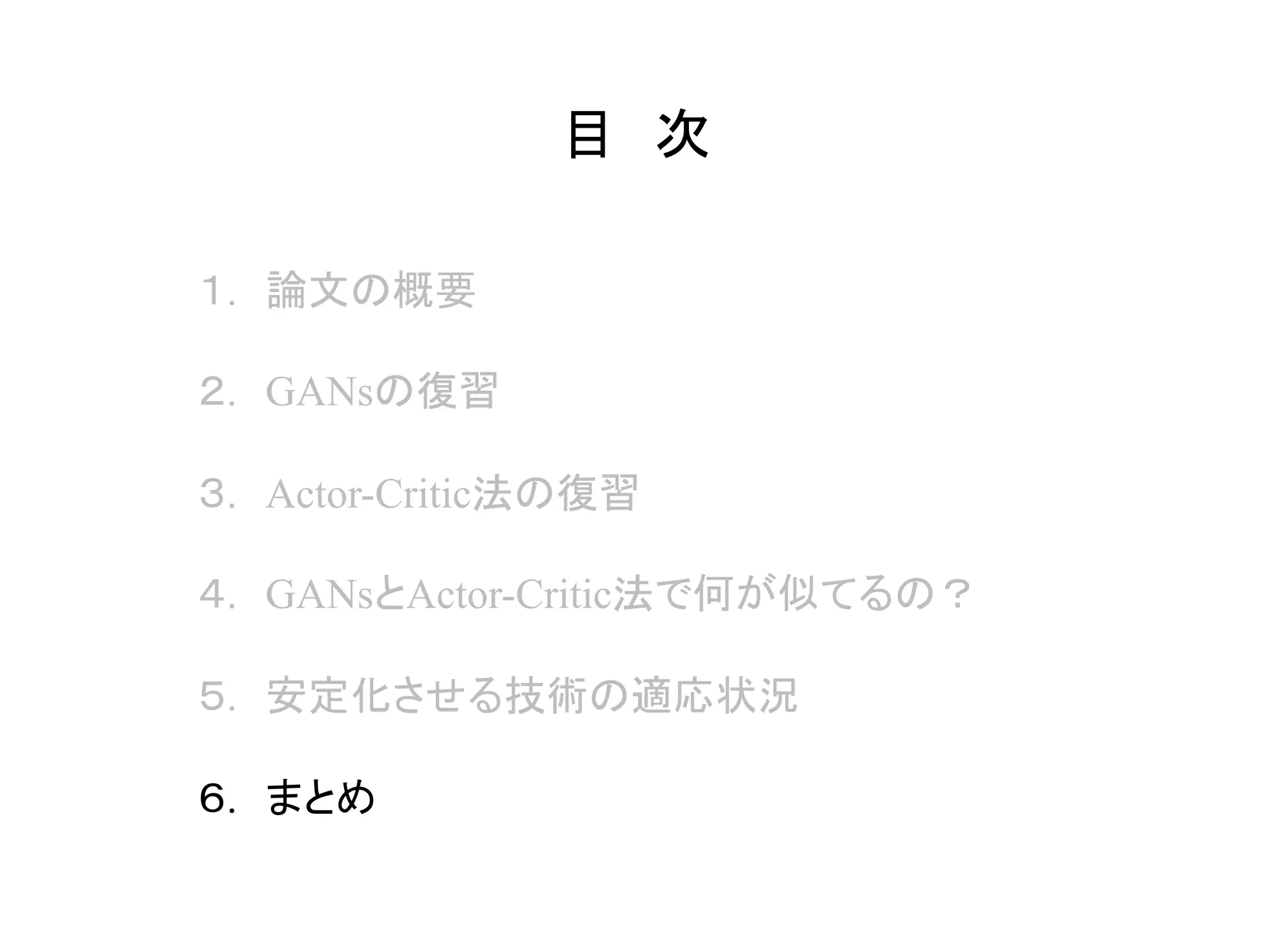 目　次	
１.　論文の概要
２.　GANsの復習
３.　Actor-Critic法の復習
４.　GANsとActor-Critic法で何が似てるの？
５.　安定化させる技術の適応状況
６.　まとめ
 