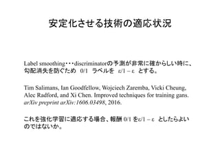 安定化させる技術の適応状況	
Tim Salimans, Ian Goodfellow, Wojciech Zaremba, Vicki Cheung,
Alec Radford, and Xi Chen. Improved techniques for training gans.
arXiv preprint arXiv:1606.03498, 2016.
Label smoothing・・・discriminatorの予測が非常に確からしい時に、
勾配消失を防ぐため　0/1　ラベルを　ε/1 – ε　とする。
これを強化学習に適応する場合、報酬 0/1 をε/1 – ε　としたらよい
のではないか。
 