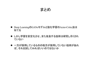 まとめ	
l  Deep LearningのGANsモデルと強化学習のActor-Critic法は
似てる
l  しかし学習を安定化させ、また改良する技術は研究し尽くされ
ていない
l  一方が採用しているものの他方が採用していない技術があれ
ば、それを試してみればいいのではないか
 