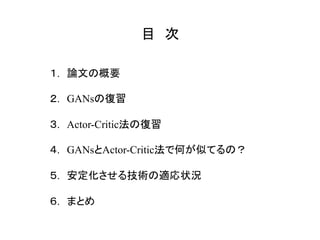 目　次	
１.　論文の概要
２.　GANsの復習
３.　Actor-Critic法の復習
４.　GANsとActor-Critic法で何が似てるの？
５.　安定化させる技術の適応状況
６.　まとめ
 