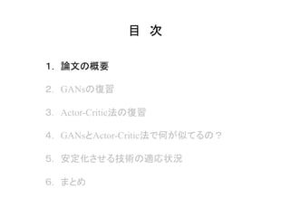 目　次	
１.　論文の概要
２.　GANsの復習
３.　Actor-Critic法の復習
４.　GANsとActor-Critic法で何が似てるの？
５.　安定化させる技術の適応状況
６.　まとめ
 