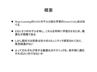 概要	
l  Deep LearningのGANsモデルと強化学習のActor-Critic法は似
てる
l  ともに２つのモデルを有し、これらを同時に学習させるため、最
適化が困難である
l  しかし現状では両者は別々のコミュニティで研究されており、
意思疎通がない
l  よってそれぞれが有する最適化のテクニックを、相手側に適応
すればよいのではないか
 
