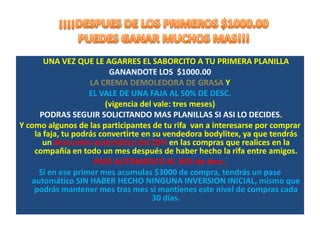UNA VEZ QUE LE AGARRES EL SABORCITO A TU PRIMERA PLANILLA
                 $1000.00
                      LA CREMA DEMOLEDORA DE GRASA Y
    GANANDOTE              EL VALE DE UNA FAJA NEGRA AL 50% DE DESC.

            PODRAS SEGUIR SOLICITANDO MAS PLANILLAS SI ASI LO DECIDES.
Y como algunos de las participantes de tu rifa van a interesarse por comprar
    la faja, tu podrás convertirte en su vendedora bodylitex, ya que tendrás
        un PASE AUTOMATICO DEL 20%DESC. en las compras que realices
        durante todo un mes después de haber llevado acabo la rifa entre
                                      amigos.
      ADEMAS PODRAS TENER UN PASE AUTOMATICO AL 30% de desc.
     Si en ese primer mes acumulas $3000 de compra, tendrás un pase
      automático al 30% SIN HABER HECHO NINGUNA INVERSION INICIAL,
     mismo que podrás conservar mes tras mes si mantienes este nivel de
                                compras mensual.
 