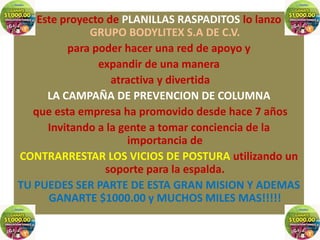 Este proyecto de PLANILLAS RASPADITOS lo lanzo
              GRUPO BODYLITEX S.A DE C.V.
          para poder hacer una red de apoyo y
                expandir de una manera
                   atractiva y divertida
      LA CAMPAÑA DE PREVENCION DE COLUMNA
   que esta empresa ha promovido desde hace 7 años
      Invitando a la gente a tomar conciencia de la
                       importancia de
CONTRARRESTAR LOS VICIOS DE POSTURA utilizando un
                 soporte para la espalda.
TU PUEDES SER PARTE DE ESTA GRAN MISION Y ADEMAS
      GANARTE $1000.00 y MUCHOS MILES MAS!!!!!
 