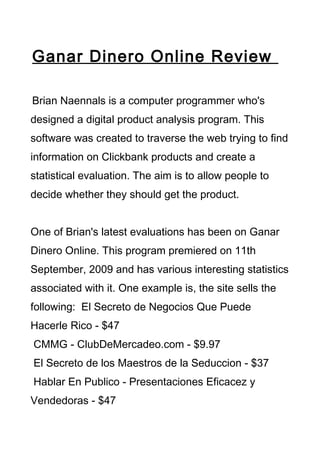 Ganar Dinero Online Review

Brian Naennals is a computer programmer who's
designed a digital product analysis program. This
software was created to traverse the web trying to find
information on Clickbank products and create a
statistical evaluation. The aim is to allow people to
decide whether they should get the product.


One of Brian's latest evaluations has been on Ganar
Dinero Online. This program premiered on 11th
September, 2009 and has various interesting statistics
associated with it. One example is, the site sells the
following: El Secreto de Negocios Que Puede
Hacerle Rico - $47
CMMG - ClubDeMercadeo.com - $9.97
El Secreto de los Maestros de la Seduccion - $37
Hablar En Publico - Presentaciones Eficacez y
Vendedoras - $47
 
