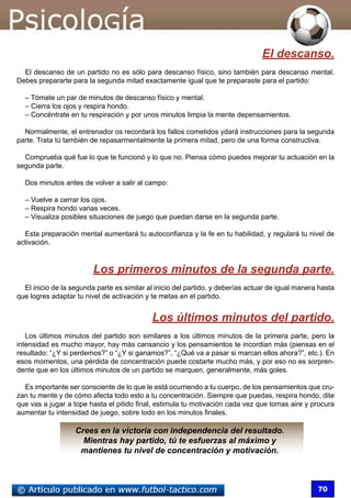 70
El descanso.
El descanso de un partido no es sólo para descanso físico, sino también para descanso mental.
Debes prepararte para la segunda mitad exactamente igual que te preparaste para el partido:
– Tómate un par de minutos de descanso físico y mental.
– Cierra los ojos y respira hondo.
– Concéntrate en tu respiración y por unos minutos limpia la mente depensamientos.
Normalmente, el entrenador os recordará los fallos cometidos ydará instrucciones para la segunda
parte. Trata tú también de repasarmentalmente la primera mitad, pero de una forma constructiva.
Comprueba qué fue lo que te funcionó y lo que no. Piensa cómo puedes mejorar tu actuación en la
segunda parte.
Dos minutos antes de volver a salir al campo:
– Vuelve a cerrar los ojos.
– Respira hondo varias veces.
– Visualiza posibles situaciones de juego que puedan darse en la segunda parte.
Esta preparación mental aumentará tu autoconfianza y la fe en tu habilidad, y regulará tu nivel de
activación.
Los primeros minutos de la segunda parte.
El inicio de la segunda parte es similar al inicio del partido, y deberías actuar de igual manera hasta
que logres adaptar tu nivel de activación y te metas en el partido.
Los últimos minutos del partido.
Los últimos minutos del partido son similares a los últimos minutos de la primera parte, pero la
intensidad es mucho mayor, hay más cansancio y los pensamientos te incordian más (piensas en el
resultado: “¿Y si perdemos?” o “¿Y si ganamos?”, “¿Qué va a pasar si marcan ellos ahora?”, etc.). En
esos momentos, una pérdida de concentración puede costarte mucho más, y por eso no es sorpren-
dente que en los últimos minutos de un partido se marquen, generalmente, más goles.
Es importante ser consciente de lo que le está ocurriendo a tu cuerpo, de los pensamientos que cru-
zan tu mente y de cómo afecta todo esto a tu concentración. Siempre que puedas, respira hondo, dite
que vas a jugar a tope hasta el pitido final, estimula tu motivación cada vez que tomas aire y procura
aumentar tu intensidad de juego, sobre todo en los minutos finales.
Crees en la victoria con independencia del resultado.
Mientras hay partido, tú te esfuerzas al máximo y
mantienes tu nivel de concentración y motivación.
 