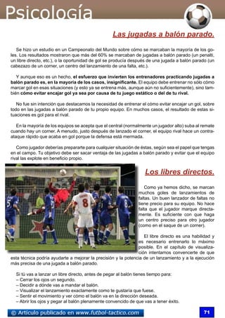 71
Las jugadas a balón parado.
Se hizo un estudio en un Campeonato del Mundo sobre cómo se marcaban la mayoría de los go-
les. Los resultados mostraron que más del 60% se marcaban de jugadas a balón parado (un penalti,
un libre directo, etc.), o la oportunidad de gol se producía después de una jugada a balón parado (un
cabezazo de un corner, un centro del lanzamiento de una falta, etc.).
Y aunque eso es un hecho, el esfuerzo que invierten los entrenadores practicando jugadas a
balón parado es, en la mayoría de los casos, insignificante. El equipo debe entrenar no sólo cómo
marcar gol en esas situaciones (y esto ya se entrena más, aunque aún no suficientemente), sino tam-
bién cómo evitar encajar gol ya sea por causa de tu juego estático o del de tu rival.
No fue sin intención que destacamos la necesidad de entrenar el cómo evitar encajar un gol, sobre
todo en las jugadas a balón parado de tu propio equipo. En muchos casos, el resultado de estas si-
tuaciones es gol para el rival.
En la mayoría de los equipos se acepta que el central (normalmente un jugador alto) suba al remate
cuando hay un corner. A menudo, justo después de lanzado el corner, el equipo rival hace un contra-
ataque rápido que acaba en gol porque la defensa está mermada.
Como jugador deberías prepararte para cualquier situación de éstas, según sea el papel que tengas
en el campo. Tu objetivo debe ser sacar ventaja de las jugadas a balón parado y evitar que el equipo
rival las explote en beneficio propio.
Los libres directos.
Como ya hemos dicho, se marcan
muchos goles de lanzamientos de
faltas. Un buen lanzador de faltas no
tiene precio para su equipo. No hace
falta que el jugador marque directa-
mente. Es suficiente con que haga
un centro preciso para otro jugador
(como en el saque de un corner).
El libre directo es una habilidad y
es necesario entrenarlo lo máximo
posible. En el capítulo de visualiza-
ción intentamos convencerte de que
esta técnica podría ayudarte a mejorar la precisión y la potencia de un lanzamiento y a la ejecución
más precisa de una jugada a balón parado.
Si tú vas a lanzar un libre directo, antes de pegar al balón tienes tiempo para:
– Cerrar los ojos un segundo.
– Decidir a dónde vas a mandar el balón.
– Visualizar el lanzamiento exactamente como te gustaría que fuese.
– Sentir el movimiento y ver cómo el balón va en la dirección deseada.
– Abrir los ojos y pegar al balón plenamente convencido de que vas a tener éxito.
 