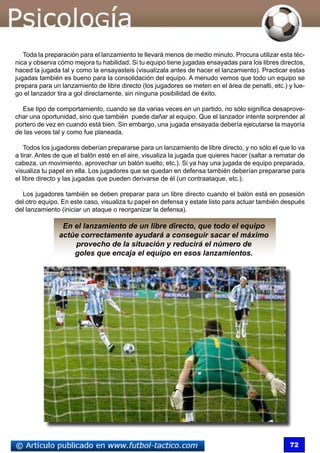 72
Toda la preparación para el lanzamiento te llevará menos de medio minuto. Procura utilizar esta téc-
nica y observa cómo mejora tu habilidad. Si tu equipo tiene jugadas ensayadas para los libres directos,
haced la jugada tal y como la ensayasteis (visualízala antes de hacer el lanzamiento). Practicar estas
jugadas también es bueno para la consolidación del equipo. A menudo vemos que todo un equipo se
prepara para un lanzamiento de libre directo (los jugadores se meten en el área de penalti, etc.) y lue-
go el lanzador tira a gol directamente, sin ninguna posibilidad de éxito.
Ese tipo de comportamiento, cuando se da varias veces en un partido, no sólo significa desaprove-
char una oportunidad, sino que también puede dañar al equipo. Que el lanzador intente sorprender al
portero de vez en cuando está bien. Sin embargo, una jugada ensayada debería ejecutarse la mayoría
de las veces tal y como fue planeada.
Todos los jugadores deberían prepararse para un lanzamiento de libre directo, y no sólo el que lo va
a tirar. Antes de que el balón esté en el aire, visualiza la jugada que quieres hacer (saltar a rematar de
cabeza, un movimiento, aprovechar un balón suelto, etc.). Si ya hay una jugada de equipo preparada,
visualiza tu papel en ella. Los jugadores que se quedan en defensa también deberían prepararse para
el libre directo y las jugadas que pueden derivarse de él (un contraataque, etc.).
Los jugadores también se deben preparar para un libre directo cuando el balón está en posesión
del otro equipo. En este caso, visualiza tu papel en defensa y estate listo para actuar también después
del lanzamiento (iniciar un ataque o reorganizar la defensa).
En el lanzamiento de un libre directo, que todo el equipo
actúe correctamente ayudará a conseguir sacar el máximo
provecho de la situación y reducirá el número de
goles que encaja el equipo en esos lanzamientos.
 