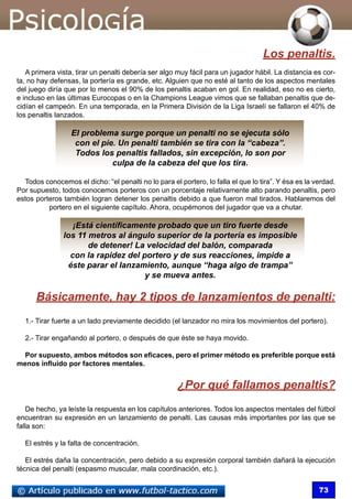 73
Los penaltis.
A primera vista, tirar un penalti debería ser algo muy fácil para un jugador hábil. La distancia es cor-
ta, no hay defensas, la portería es grande, etc. Alguien que no esté al tanto de los aspectos mentales
del juego diría que por lo menos el 90% de los penaltis acaban en gol. En realidad, eso no es cierto,
e incluso en las últimas Eurocopas o en la Champions League vimos que se fallaban penaltis que de-
cidían el campeón. En una temporada, en la Primera División de la Liga Israelí se fallaron el 40% de
los penaltis lanzados.
El problema surge porque un penalti no se ejecuta sólo
con el pie. Un penalti también se tira con la “cabeza”.
Todos los penaltis fallados, sin excepción, lo son por
culpa de la cabeza del que los tira.
Todos conocemos el dicho: “el penalti no lo para el portero, lo falla el que lo tira”. Y ésa es la verdad.
Por supuesto, todos conocemos porteros con un porcentaje relativamente alto parando penaltis, pero
estos porteros también logran detener los penaltis debido a que fueron mal tirados. Hablaremos del
portero en el siguiente capítulo. Ahora, ocupémonos del jugador que va a chutar.
¡Está científicamente probado que un tiro fuerte desde
los 11 metros al ángulo superior de la portería es imposible
de detener! La velocidad del balón, comparada
con la rapidez del portero y de sus reacciones, impide a
éste parar el lanzamiento, aunque “haga algo de trampa”
y se mueva antes.
Básicamente, hay 2 tipos de lanzamientos de penalti:
1.- Tirar fuerte a un lado previamente decidido (el lanzador no mira los movimientos del portero).
2.- Tirar engañando al portero, o después de que éste se haya movido.
Por supuesto, ambos métodos son eficaces, pero el primer método es preferible porque está
menos influido por factores mentales.
¿Por qué fallamos penaltis?
De hecho, ya leíste la respuesta en los capítulos anteriores. Todos los aspectos mentales del fútbol
encuentran su expresión en un lanzamiento de penalti. Las causas más importantes por las que se
falla son:
El estrés y la falta de concentración.
El estrés daña la concentración, pero debido a su expresión corporal también dañará la ejecución
técnica del penalti (espasmo muscular, mala coordinación, etc.).
 