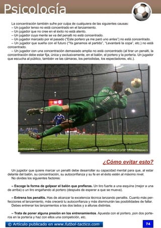 74
La concentración también sufre por culpa de cualquiera de las siguientes causas:
– Un jugador tenso no está concentrado en el lanzamiento.
– Un jugador que no cree en el éxito no está atento.
– Un jugador cuya mente se va del penalti no está concentrado.
– Un jugador marcado por el pasado (“Este portero ya me paró uno antes”) no está concentrado.
– Un jugador que sueña con el futuro (“Ya ganamos el partido”, “Levantaré la copa”, etc.) no está
concentrado.
– Un jugador con una concentración demasiado amplia no está concentrado (al tirar un penalti, la
concentración debe estar fija, única y exclusivamente, en el balón, el portero y la portería. Un jugador
que escucha al público, también ve las cámaras, los periodistas, los espectadores, etc.).
¿Cómo evitar esto?
Un jugador que quiere marcar un penalti debe desarrollar su capacidad mental para que, al estar
delante del balón, su concentración, su autoconfianza y su fe en el éxito estén al máximo nivel.
No olvides los siguientes factores:
– Escoge la forma de golpear el balón que prefieras. Un tiro fuerte a una esquina (mejor a una
de arriba) o un tiro engañando al portero (después de esperar a que se mueva).
– Entrena los penaltis. Has de alcanzar la excelencia técnica lanzando penaltis. Cuanto más per-
fecciones el lanzamiento, más crecerá tu autoconfianza y más disminuirán las posibilidades de fallar.
Debes entrenar los lanzamientos a los dos lados y a alturas distintas.
– Trata de poner alguna presión en los entrenamientos. Apuesta con el portero, pon dos porte-
ros en la portería y haz con ellos una competición, etc.
 