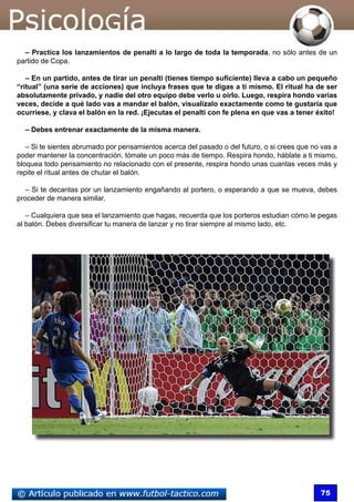 75
– Practica los lanzamientos de penalti a lo largo de toda la temporada, no sólo antes de un
partido de Copa.
– En un partido, antes de tirar un penalti (tienes tiempo suficiente) lleva a cabo un pequeño
“ritual” (una serie de acciones) que incluya frases que te digas a ti mismo. El ritual ha de ser
absolutamente privado, y nadie del otro equipo debe verlo u oírlo. Luego, respira hondo varias
veces, decide a qué lado vas a mandar el balón, visualízalo exactamente como te gustaría que
ocurriese, y clava el balón en la red. ¡Ejecutas el penalti con fe plena en que vas a tener éxito!
– Debes entrenar exactamente de la misma manera.
– Si te sientes abrumado por pensamientos acerca del pasado o del futuro, o si crees que no vas a
poder mantener la concentración, tómate un poco más de tiempo. Respira hondo, háblate a ti mismo,
bloquea todo pensamiento no relacionado con el presente, respira hondo unas cuantas veces más y
repite el ritual antes de chutar el balón.
– Si te decantas por un lanzamiento engañando al portero, o esperando a que se mueva, debes
proceder de manera similar.
– Cualquiera que sea el lanzamiento que hagas, recuerda que los porteros estudian cómo le pegas
al balón. Debes diversificar tu manera de lanzar y no tirar siempre al mismo lado, etc.
 