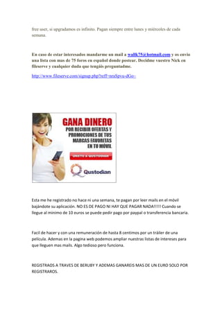free user, si upgradamos es infinito. Pagan siempre entre lunes y miércoles de cada
semana.



En caso de estar interesados mandarme un mail a wallk75@hotmail.com y os envio
una lista con mas de 75 foros en español donde postear. Decidme vuestro Nick en
fileserve y cualquier duda que tengáis preguntadme.

http://www.fileserve.com/signup.php?reff=nraSpvu-dGo~




Esta me he registrado no hace ni una semana, te pagan por leer mails en el móvil
bajándote su aplicación. NO ES DE PAGO NI HAY QUE PAGAR NADA!!!!! Cuando se
llegue al minimo de 10 euros se puede pedir pago por paypal o transferencia bancaria.



Facil de hacer y con una remuneración de hasta 8 centimos por un tráiler de una
película. Ademas en la pagina web podemos ampliar nuestras listas de intereses para
que lleguen mas mails. Algo tedioso pero funciona.



REGISTRAOS A TRAVES DE BERUBY Y ADEMAS GANAREIS MAS DE UN EURO SOLO POR
REGISTRAROS.
 