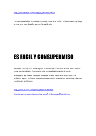 http://es.qustodian.com/campaign/affiliate/uHKLxe



En cuanto a referidos dos niveles con unos ratios altos 16.7%. Yo de momento no llego
al euro pero hace dos días que me he registrado.




ES FACIL Y CONSUPERMISO
Resumen a 20/10/2011 no he llegado al minimo para cobrar en esfacil, pero conozco
gente que ha cobrado. En consupermiso ya he cobrado mas de 80 euros.

Bueno estas dos son las típicas de correo en el mail, llevan mas de 10 años y sin
problema alguno, quizás no son tan rapidas como las otras pero a medio largo plazo se
consigue sin problemas.



http://www.es-facil.com/ganar/alta?Id=62993658

http://www.consupermiso.com/reg_a.asp?ref=kchoicew@hotmail.com
 
