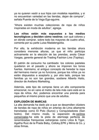 ya no quieren vestir a sus hijos con modelos repetidos, y si
no encuentran variedad en las tiendas, dejan de comprar”,
señala Puente de la Vega Ego-aguirre.
“Ahora existen muchas colecciones de ropa de niños
inspiradas en moda de adultos”, agrega.
Los niños están más expuestos a los medios
tecnológicos y deciden cómo vestirse, con qué colores y
en dónde comprar, sobre todo los mayores de cuatro años,
comenta por su parte Luisa Madalengoitia.
Por ello, la exhibición moderna en las tiendas ahora
considera menores alturas, ya que el niño participa
activamente en la elección de las prendas, anota César
Vargas, gerente general de Trading Fashion Line (Topitop).
El patrón de consumo ha cambiado: los colores pasteles
quedaron en el pasado y ahora se imponen los tonos
fuertes. Asimismo, el antiguo concepto de heredar la ropa
del hermano menor ya no funciona, porque los niños ya no
están dispuestos a aceptarlo y, por otro lado, porque las
familias ya no son tan grandes, sostiene Alberto Haito,
director de Arellano Marketing.
Además, este tipo de compras tiene un alto componente
emocional, no en vano el metro de tela más caro está en la
ropa de niños. Así, podemos encontrar una prenda para
pequeños al mismo precio que una de adultos.
EXPLOSIÓN DE MARCAS
La alta demanda ha dado pie a que se desarrollen clústers
de tiendas de ropa de niños en arterias de Lima altamente
transitadas como El Polo (Surco) y Conquistadores (San
Isidro). Del mismo modo, la expansión de centros
comerciales ha sido la pista de aterrizaje perfecta de
renombradas franquicias extranjeras como Lilica & Tigor,
Agatha Ruiz de la Prada Baby, Colloky,EPK y Mimo & Co. y
otras firmas.
 