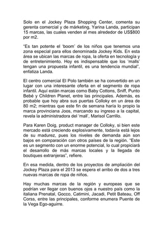 Solo en el Jockey Plaza Shopping Center, comenta su
gerenta comercial y de márketing, Yarina Landa, participan
15 marcas, las cuales venden al mes alrededor de US$800
por m2.
“Es tan potente el ‘boom’ de los niños que tenemos una
zona especial para ellos denominada Jockey Kids. En esta
área se ubican las marcas de ropa, la oferta en tecnología y
de entretenimiento. Hoy es indispensable que los ‘malls’
tengan una propuesta infantil, es una tendencia mundial”,
enfatiza Landa.
El centro comercial El Polo también se ha convertido en un
lugar con una interesante oferta en el segmento de ropa
infantil. Aquí están marcas como Baby Cottons, Sniff, Punto
Bebé y Children Planet, entre las principales. Además, es
probable que hoy abra sus puertas Colloky en un área de
80 m2; mientras que este fin de semana haría lo propio la
marca provinciana Joos, marcando su ingreso a la capital,
revela la administradora del ‘mall’, Marisol Carrillo.
Para Karen Doig, product manager de Colloky, si bien este
mercado está creciendo explosivamente, todavía está lejos
de su madurez, pues los niveles de demanda aún son
bajos en comparación con otros países de la región. “Este
es un segmento con un enorme potencial, lo cual propiciará
el desarrollo de más marcas locales y la llegada de
boutiques extranjeras”, refiere.
En esa medida, dentro de los proyectos de ampliación del
Jockey Plaza para el 2013 se espera el arribo de dos a tres
nuevas marcas de ropa de niños.
Hay muchas marcas de la región y europeas que se
podrían ver llegar con buenos ojos a nuestro país como la
italiana Prenatal, Gocco, Catimini, Jacadi, Petit Bateau, Off
Corss, entre las principales, conforme enumera Puente de
la Vega Ego-aguirre.
 