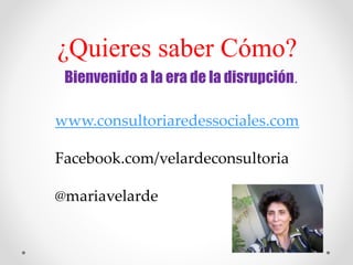 ¿Quieres saber Cómo?
Bienvenido a la era de la disrupción.
www.consultoriaredessociales.com
Facebook.com/velardeconsultoria
@mariavelarde
 