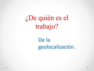 ¿De quién es el
trabajo?
De la
geolocalización.
 