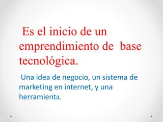 Una idea de negocio, un sistema de
marketing en internet, y una
herramienta.
Es el inicio de un
emprendimiento de base
tecnológica.
 