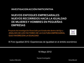 INVESTIGACION ACCIÓN PARTICIPATIVA

   NUEVOS ENFOQUES EMPRESARIALES
   NUEVOS RECORRIDOS HACIA LA IGUALDAD
   DE MUJERES Y HOMBRES EN PEQUEÑAS
   EMPRESAS




IX Foro Igualdad 2012- Experiencias de Igualdad en el ámbito económico



                              10 Mayo 2012

                             Equipo Investigador
 Izaskun Merodio                                             Silvia Muriel
 