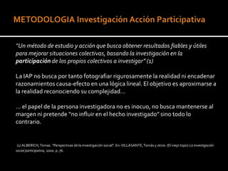 “Un método de estudio y acción que busca obtener resultados fiables y útiles
para mejorar situaciones colectivas, basando la investigación en la
participación de los propios colectivos a investigar” (1)

La IAP no busca por tanto fotografiar rigurosamente la realidad ni encadenar
razonamientos causa-efecto en una lógica lineal. El objetivo es aproximarse a
la realidad reconociendo su complejidad…

… el papel de la persona investigadora no es inocuo, no busca mantenerse al
margen ni pretende “no influir en el hecho investigado” sino todo lo
contrario.


 (1) ALBERICH, Tomas. “Perspectivas de la investigación social”. En: VILLASANTE, Tomás y otros (El viejo topo) La investigación
social participativa, 2000. p. 76.
 