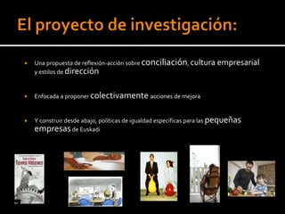    Una propuesta de reflexión-acción sobre conciliación, cultura empresarial
    y estilos de dirección


   Enfocada a proponer colectivamente acciones de mejora


   Y construir desde abajo, políticas de igualdad específicas para las pequeñas
    empresas de Euskadi
 
