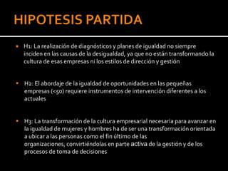    H1: La realización de diagnósticos y planes de igualdad no siempre
    inciden en las causas de la desigualdad, ya que no están transformando la
    cultura de esas empresas ni los estilos de dirección y gestión


 H2: El abordaje de la igualdad de oportunidades en las pequeñas
  empresas (<50) requiere instrumentos de intervención diferentes a los
  actuales


 H3: La transformación de la cultura empresarial necesaria para avanzar en
  la igualdad de mujeres y hombres ha de ser una transformación orientada
  a ubicar a las personas como el fin último de las
  organizaciones, convirtiéndolas en parte activa de la gestión y de los
  procesos de toma de decisiones
 