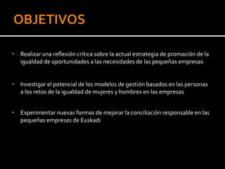 • Realizar una reflexión crítica sobre la actual estrategia de promoción de la
  igualdad de oportunidades a las necesidades de las pequeñas empresas


• Investigar el potencial de los modelos de gestión basados en las personas
  a los retos de la igualdad de mujeres y hombres en las empresas


• Experimentar nuevas formas de mejorar la conciliación responsable en las
  pequeñas empresas de Euskadi
 