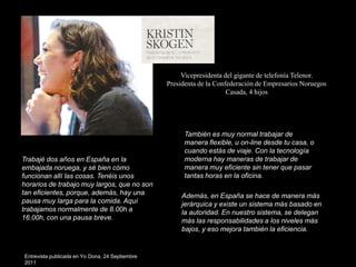 Vicepresidenta del gigante de telefonía Telenor.
                                                 Presidenta de la Confederación de Empresarios Noruegos
                                                                      Casada, 4 hijos




                                                      También es muy normal trabajar de
                                                      manera flexible, u on-line desde tu casa, o
                                                      cuando estás de viaje. Con la tecnología
Trabajé dos años en España en la                      moderna hay maneras de trabajar de
embajada noruega, y sé bien cómo                      manera muy eficiente sin tener que pasar
funcionan allí las cosas. Tenéis unos                 tantas horas en la oficina.
horarios de trabajo muy largos, que no son
tan eficientes, porque, además, hay una               Además, en España se hace de manera más
pausa muy larga para la comida. Aquí                  jerárquica y existe un sistema más basado en
trabajamos normalmente de 8.00h a                     la autoridad. En nuestro sistema, se delegan
16.00h, con una pausa breve.                          más las responsabilidades a los niveles más
                                                      bajos, y eso mejora también la eficiencia.


Entrevista publicada en Yo Dona, 24 Septiembre
2011
 