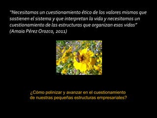 “Necesitamos un cuestionamiento ético de los valores mismos que
sostienen el sistema y que interpretan la vida y necesitamos un
cuestionamiento de las estructuras que organizan esas vidas”
(Amaia Pérez Orozco, 2011)




         ¿Cómo polinizar y avanzar en el cuestionamiento
         de nuestras pequeñas estructuras empresariales?
 