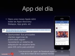 App del día
• Hace unos meses Apple retiró
todas las Apps discovery:
Stelapps, App gratis, etc
• Oportunidad: Sus principales
clientes (agencias de
publicidad) siguen
necesitando un sistema de
adquisición de usuarios tanto
para iOS como para android
“Los anuncios de 'apps' de Facebook suponen
más de la mitad de sus ingresos móviles”
 