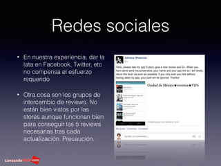 Redes sociales
• En nuestra experiencia, dar la
lata en Facebook, Twitter, etc
no compensa el esfuerzo
requerido
• Otra cosa son los grupos de
intercambio de reviews. No
están bien vistos por las
stores aunque funcionan bien
para conseguir las 5 reviews
necesarias tras cada
actualización. Precaución.
 