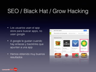 SEO / Black Hat / Grow Hacking
• Los usuarios usan el app
store para buscar apps, no
usan google
• A google le gustan cuando
hay enlaces y backlinks que
apuntan a una app
• Hemos obtenido muy buenos
resultados
 