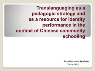 Sara Ganassin, Durham
University
Translanguaging as a
pedagogic strategy and
as a resource for identity
performance in the
context of Chinese community
schooling
 