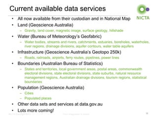 NICTA Copyright 2013 From imagination to impact
Current available data services
• All now available from their custodian and in National Map
• Land (Geoscience Australia)
– Gravity, land cover, magnetic image, surface geology, hillshade
• Water (Bureau of Meteorology’s Geofabric)
– Water bodies, streams and rivers, catchments, estuaries, boreholes, waterholes,
river regions, drainage divisions, aquifer contours, water table aquifers
• Infrastructure (Geoscience Australia’s Geotopo 250k)
– Roads, railroads, airports, ferry routes, pipelines, power lines
• Boundaries (Australian Bureau of Statistics)
– States and territories, local government areas, postal areas, commonwealth
electoral divisions, state electoral divisions, state suburbs, natural resource
management regions, Australian drainage divisions, tourism regions, statistical
boundaries
• Population (Geoscience Australia)
– Cities
– Populated places
• Other data sets and services at data.gov.au
• Lots more coming!
10
 