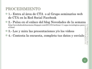 PROCEDIMIENTO 1.- Entra al área de CTA o al Grupo seminarios web de CTA en la Red Social Facebook 2.- Pulsa en el enlace del blog Novedades de la semana http://novedadesdelasemana.blogspot.com/2011/01/webinar-11-apps-tecnologicas-para-el.html 3.- Lee y mira las presentaciones y/o los videos 4.- Contesta la encuesta, completa tus datos y envialo . Licº William H. Vegazo Muro educador230167@gmail.com