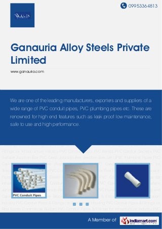 09953364813
A Member of
Ganauria Alloy Steels Private
Limited
www.ganauria.com
PVC Conduit Pipes PVC Bends PVC Conduit Sockets PVC Surface Junction Box PVC Deep
Junction Box Junction Box Lid UPVC Plumbing Pipes PVC Casing and Caping Pipes Plastic
Cover Block PVC Conduit Pipes & Fittings for Telecommunication Industry PVC Conduit Pipes &
Fittings for Real Estate Housing PVC Conduit Pipes & Fittings for Real Estate Commercial
Budget PVC Conduit Pipes & Fittings for Infrastructure Industry PVC Conduit Pipes PVC
Bends PVC Conduit Sockets PVC Surface Junction Box PVC Deep Junction Box Junction Box
Lid UPVC Plumbing Pipes PVC Casing and Caping Pipes Plastic Cover Block PVC Conduit
Pipes & Fittings for Telecommunication Industry PVC Conduit Pipes & Fittings for Real Estate
Housing PVC Conduit Pipes & Fittings for Real Estate Commercial Budget PVC Conduit Pipes &
Fittings for Infrastructure Industry PVC Conduit Pipes PVC Bends PVC Conduit Sockets PVC
Surface Junction Box PVC Deep Junction Box Junction Box Lid UPVC Plumbing Pipes PVC
Casing and Caping Pipes Plastic Cover Block PVC Conduit Pipes & Fittings for
Telecommunication Industry PVC Conduit Pipes & Fittings for Real Estate Housing PVC Conduit
Pipes & Fittings for Real Estate Commercial Budget PVC Conduit Pipes & Fittings for
Infrastructure Industry PVC Conduit Pipes PVC Bends PVC Conduit Sockets PVC Surface
Junction Box PVC Deep Junction Box Junction Box Lid UPVC Plumbing Pipes PVC Casing and
Caping Pipes Plastic Cover Block PVC Conduit Pipes & Fittings for Telecommunication
Industry PVC Conduit Pipes & Fittings for Real Estate Housing PVC Conduit Pipes & Fittings for
Real Estate Commercial Budget PVC Conduit Pipes & Fittings for Infrastructure Industry PVC
We are one of the leading manufacturers, exporters and suppliers of a
wide range of PVC conduit pipes, PVC plumbing pipes etc. These are
renowned for high end features such as leak proof low maintenance,
safe to use and high performance.
 