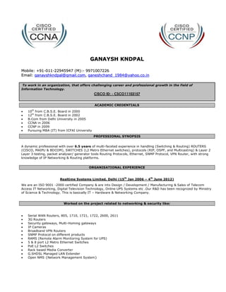 GANAYSH KNDPAL

Mobile: +91-011-22945947 (M):- 9971007226
Email: ganayshkndpal@gmail.com, ganeshchand_1984@yahoo.co.in

 To work in an organization, that offers challenging career and professional growth in the field of
Information Technology.
                                              CISCO ID: - CSCO11103157


                                              ACADEMIC CREDENTIALS
      th
?   10 from C.B.S.E. Board in 2000
?   12th from C.B.S.E. Board in 2002
?   B.Com from Delhi University in 2005
?   CCNA in 2006
?   CCNP in 2009
?   Pursuing MBA (IT) from ICFAI University
                                              PROFESSIONAL SYNOPSIS


A dynamic professional with over 6.5 years of multi-faceted experience in handling (Switching & Routing) ROUTERS
(CISCO, MAIPU & BDCOM), SWITCHES (L2 Metro Ethernet switches), protocols (RIP, OSPF, and Multicasting) & Layer 2
Layer 3 testing, packet analyser/ generator tools Routing Protocols, Ethernet, SNMP Protocol, VPN Router, with strong
knowledge of IP Networking & Routing platforms.


                                         ORGANISATIONAL EXPERIENCE


                       Realtime Systems Limited, Delhi (15 th Jan 2006 C 4 th June 2012)
We are an ISO 9001 -2000 certified Company & are into Design / Development / Manufacturing & Sales of Telecom
Access IT Networking, Digital Television Technology, Online UPS Systems etc .Our R&D has been recognized by Ministry
of Science & Technology. This is basically IT C Hardware & Networking Company.


                          Worked on the project related to networking & security like:


?   Serial WAN Routers, 805, 1710, 1721, 1722, 2600, 2611
?   3G Routers
?   Security gateways, Multi-Homing gateways
?   IP Cameras
?   Broadband VPN Routers
?   SNMP Protocol on different products
?   RAMS (Remote Alarm Monitoring System for UPS)
?   5 & 8 port L2 Metro Ethernet Switches
?   PoE L2 Switches
?   Rack based Media Converter
?   G.SHDSL Managed LAN Extender
?   Open NMS {Network Management System}
 