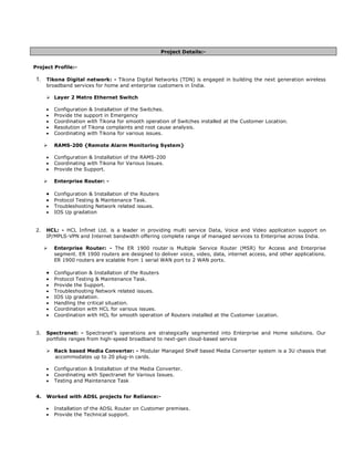 Project Details:-


Project Profile:-

 1. Tikona Digital network: - Tikona Digital Networks (TDN) is engaged in building the next generation wireless
      broadband services for home and enterprise customers in India.

      ? Layer 2 Metro Ethernet Switch

      ?   Configuration & Installation of the Switches.
      ?   Provide the support in Emergency
      ?   Coordination with Tikona for smooth operation of Switches installed at the Customer Location.
      ?   Resolution of Tikona complaints and root cause analysis.
      ?   Coordinating with Tikona for various issues.

      ?   RAMS-200 {Remote Alarm Monitoring System}

      ?   Configuration & Installation of the RAMS-200
      ?   Coordinating with Tikona for Various Issues.
      ?   Provide the Support.

      ?   Enterprise Router: -

      ? Configuration & Installation of the Routers
      ?   Protocol Testing & Maintenance Task.
      ?   Troubleshooting Network related issues.
      ?   IOS Up gradation


 2.   HCL: - HCL Infinet Ltd. is a leader in providing multi service Data, Voice and Video application support on
      IP/MPLS-VPN and Internet bandwidth offering complete range of managed services to Enterprise across India.

      ?   Enterprise Router: - The ER 1900 router is Multiple Service Router (MSR) for Access and Enterprise
          segment. ER 1900 routers are designed to deliver voice, video, data, internet access, and other applications.
          ER 1900 routers are scalable from 1 serial WAN port to 2 WAN ports.

      ? Configuration & Installation of the Routers
      ?   Protocol Testing & Maintenance Task.
      ?   Provide the Support.
      ?   Troubleshooting Network related issues.
      ?   IOS Up gradation.
      ?   Handling the critical situation.
      ?   Coordination with HCL for various issues.
      ?   Coordination with HCL for smooth operation of Routers installed at the Customer Location.


 3.   Spectranet: - Spectranets operations are strategically segmented into Enterprise and Home solutions. Our
      portfolio ranges from high-speed broadband to next-gen cloud-based service

      ? Rack based Media Converter: - Modular Managed Shelf based Media Converter system is a 3U chassis that
        accommodates up to 20 plug-in cards.

      ?   Configuration & Installation of the Media Converter.
      ?   Coordinating with Spectranet for Various Issues.
      ?   Testing and Maintenance Task


 4.   Worked with ADSL projects for Reliance:-

      ?   Installation of the ADSL Router on Customer premises.
      ?   Provide the Technical support.
 