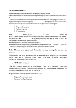 Дистрибьюторын үүрэг
Сүлжээниймаркетингийнутгаарболдистрибьютортхудалдаанд,
бизнестямарчтуршлагатайбайхбаерньямарнэгэнмэргэжлийнмэдлэгтэйбайхшаардлагагү
й.
Энэньсүлжээниймаркетингийнголүзэлсанааэнгийннөхцөлбайдалдтулгуурласанбайдаг.
Сүлжээниймаркетингийнголзорилгохамтрагчдынхаатоогбагасгахгүй,
харинбүхчиглэлээртэднийхээтоогнэмэгдүүлэхшаардлагатай. Үүнийтулд:
 Үзүүлэнбахангамж
 Тайлбарсургалт
 Худалдаалалт
Ийм
маркетингаар
ажиллаж
амжилтанд
хүрдэг.Энэсистемийндавууталньдистрибьюторбизнестээөөрийнхөөгинжинхэлхээгбайг
уулаххурдхүрдюм.
Энэньсүлжээниймаркетингдхэдэнхүнийгэлсүүлснээр,
дистрибьютортэдэндмашхурдансурчболох,
хамгийнэнгийнзүйлүүдийгтайлбарланойлгуулж,
хариндарааньтатагданорсонхүмүүсидэвхтэйгээрөөрөөрийнсалаа “багийг” үүсгэдэг.
Энэньсүлжээнийборлуулалтыгхурдацтайг, эрчимтэйгээрявуулдагюм.
Хоёр. Монгол дахь сүлжээний бизнесийн хөгжил, тэдгээрийн харьцуулсан
судалгаа
Манай улсын зах зээлд үйл ажиллагагаа явуулж буй хууль ѐсны бүртгэлтэй татвараа
төлдөг хэд хэдэн томоохон олны танил сүлжээний бизнесээр ажилладаг
байгууллагуудын маркетингтай танилцья.
1. “Oriflame” компани
Энэ байгууллагын маркетинг нь ерөнхийдөө “Олон үет”, “Бинарын” системийг
баримталсанмаркетингтай бөгөөд тухайн ажиллаж буй дистрибьютор өөрийн багийг
бүрдүүлж өөрөө маркетингаа сонгон ажилладаг.
Маркетингийн 2 хэлбэрээр ажиллаж болдог. Үүнд :
 “Пирамид” хэлбэрийн цуваа
 “Гинжин” хэлбэрийн цуваа

 