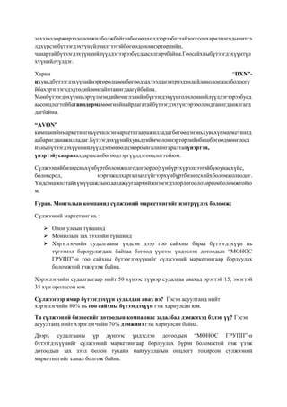 захзээлдоржирээдолонжилболжбайгаабөгөөдхөлдээрээбаттайзогссонхарилцагчдынитгэ
лдхүрсэнбүтээгдэхүүнүйлчилгээтэйбөгөөдолоннэртөрлийн,
чанартайбүтээгдэхүүннийлүүлдэгээрээбусдаасялгарчбайна.Гоосайхныбүтээгдэхүүнтүл
хүүнийлүүлдэг.
Харин
“DXN”нхувьдбүтээгдэхүүнийнэртөрөлцөөнбөгөөдзахзээлднэвтрээдтөдийлөнолонжилболоогү
йбахэрэглэгчдэдтөдийлөнсайнтанигдаагүйбайна.
Мөнбүтээгдэхүүнньэрүүлмэндийнчиглэлийнбүтээгдэхүүнголчлоннийлүүлдэгээрээбусд
аасонцлогтойбаганодермамөөгнийнайрлагатайбүтээгдэхүүнээрээолондтанигданялгагд
дагбайна.
“AVON”
компанийнмаркетингньүечилсэнмаркетигааражилладагбөгөөдэнэньхувьхүнмаркетингд
аабаригданажилладаг.Бүтээгдэхүүнийхувьдтиймчолоннэртөрлийнбишбөгөөдмөнгооса
йхныбүтээгдэхүүннийлүүлдэгбөгөөдцэвэрбайгалийнгаралтайүнэртэн,
үнэртэйусаарааалдаршсанбөгөөдтэргүүлдэгонцлогтойюм.
Сүлжээнийбизнесньхүнбүртболомжолгодогоороо|хүнбүртхүрэлцээтэйбуюунасхүйс,
боловсрол,
мэргэжилхаргалзахгүйгээрхүнбүртбизнесхийхболомжолгодог.
Үндсэнажилтайхүмүүсажлынхаахажуугаархийжнэмэгдэлорлогоолохөргөнболомжтойю
м.
Гурав. Монголын компанид сүлжээний маркетингийг нэвтрүүлэх боломж:
Сүлжээний маркетинг нь :
 Олон улсын түвшинд
 Монголын зах зээлийн түвшинд
 Хэрэглэгчийн судалгааны үндсэн дээр гоо сайхны бараа бүтээгдэхүүн нь
түгээмэл борлуулагдаж байгаа бөгөөд үүнээс үндэслэн дотоодын “МОНОС
ГРУПП”-н гоо сайхны бүтээгдэхүүнийг сүлжээний маркетингаар борлуулах
боломжтой гэж үзэж байна.
Хэрэглэгчийн судалгаагаар нийт 50 хүнээс түүвэр судалгаа авахад эрэгтэй 15, эмэгтэй
35 хүн оролцсон юм.
Сүлжээгээр ямар бүтээгдэхүүн худалдан авах вэ? Гэсэн асуултанд нийт
хэрэглэгчийн 80% нь гоо сайхны бүтээгдэхүүн гэж хариулсан юм.
Та сүлжээний бизнесийг дотоодын компаниас задалбал дэмжихэд бэлэн үү? Гэсэн
асуултанд нийт хэрэглэгчийн 70% дэмжинэ гэж хариулсан байна.
Дээрх судалгааны үр дүнгээс үндэслэн дотоодын “МОНОС ГРУПП”-н
бүтээгдэхүүнийг сүлжээний маркетингаар борлуулах бүрэн боломжтой гэж үзэж
дотоодын зах зээл болон тухайн байгууллагын онцлогт тохирсон сүлжээний
маркетингийг санал болгож байна.

 