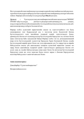 Ингээдтодорхойхэмжээнийонооцуглуулснаартодорхойхэмжээнийшатлалтайхувьчлалд
хүрэхбаэнэхувьдхүрснээрборлуулалтаастодорхойхэмжээнийурамшуулалхүртэхболомж
тойюм. Өөрөөрхэлбэлэнэньбүтээгдэхүүнтусбүрт10ц.ободогдоно.
Дүгнэлт
:
Үүнээсүндэслэнсүлжээниймаркетингийгашигландотоодын“МОНОС
ГРУПП”-нбүтээгдэхүүн,
үйлчилгээ,үйлдвэрлэлийгэрчимжүүлэх,
дэмжих,
илүүдэлзардлыгбагасгахболонцаашидбүтээгдэхүүнийгньолонулсадтаниуланзадлан,үйл
ажиллагаагөргөжүүлэхбүрэн боломжтой юм.
Өөрөөр хэлбэл сүлжээний маркетингийн онцлог нь хэрэглэгчдийнхээ тоо буюу
спонсорынхоо тоог бууруулахгүй аль ч чиглэлээр өсгөх бодлоготой бөгөөд
бүтээгдэхүүнээсээ олох ашгийнхаа тодорхой хувийг хэрэглэгчиддээ бонус,
урамшуулал болгон өгч идэвхжүүлснээр бүтээгдэхүүний борлуулалт нь тогтмол болон
цааш нэмэгдсээр байх хандлагатай байдаг.Өөрөөр хэлбэл энэ нь дотоодынкомпаний
ямар нэгэн бүтээгдэхүүнийг сүлжээгээр борлуулах бүрэн боломжтой бөгөөд тухайн
бүтээгдэхүүний өөрийн өртөг болон зах зээлд арилжаалах үнэ 2-н зөрүүгээр нь өөрийн
байгууллагын онцлог үйл ажиллагаанд тохирсон сүлжээний маркетинг зохиож энэ
зөрүү болох ашигийнхаа тодорхой хувийг хэрэглэгчиддээ урамшуулал болгон өгч
үлдэх хувь нь тухайн байгууллагадаа цэвэр ашиг болох ба ингэснээр бүтээгдэхүүний
борлуулалт өсөж зах зээлд танигдан бусад нэмэлт зардал ч багасаж борлуулалтын
өсөлтөөр байгууллага ч ашигтай ажиллах болно.

Ашигласанматериал
ДэвидБарбер “Сүлжээниймаркетинг”
Интернэтийнмэдээлэл

 