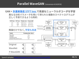 /72
68
Parallel WaveGAN [Yamamoto+ICASSP20]
➢ GAN + 多重解像度 STFT loss で高速なニューラルボコーダを学習
– 異なる分析パラメータを用いて得られた複数のスペクトログラムが
正しく予...