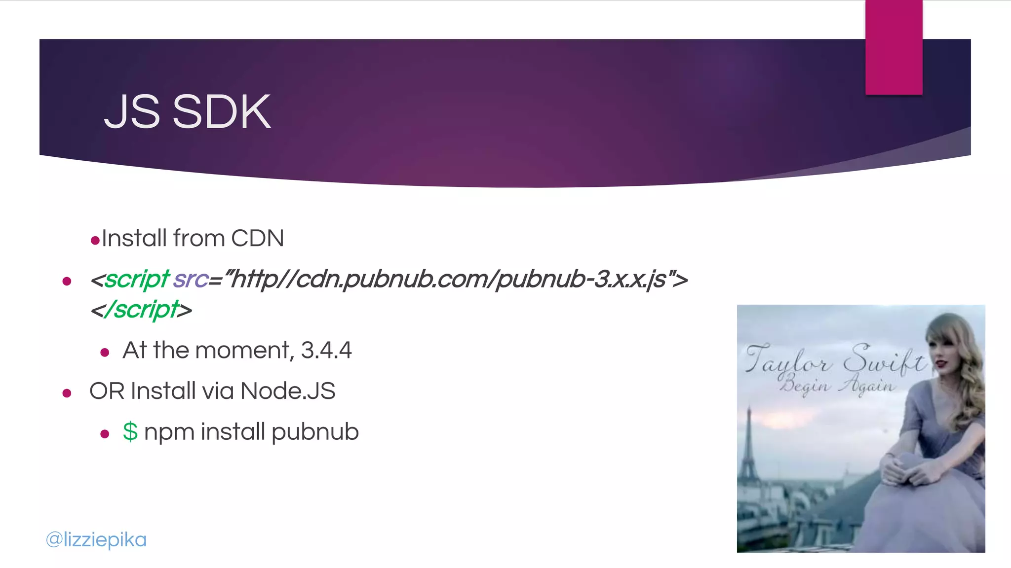 JS SDK
●Install from CDN
● <script src=”http//cdn.pubnub.com/pubnub-3.x.x.js">
</script>
● At the moment, 3.4.4
● OR Install via Node.JS
● $ npm install pubnub
@lizziepika
 