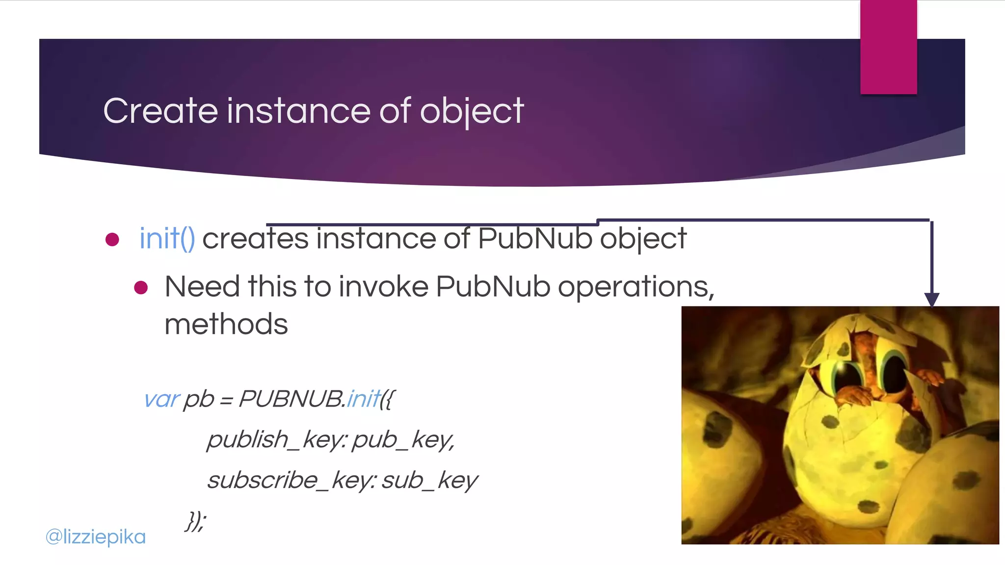 Create instance of object
● init() creates instance of PubNub object
● Need this to invoke PubNub operations,
methods
var pb = PUBNUB.init({
publish_key: pub_key,
subscribe_key: sub_key
});
@lizziepika
 