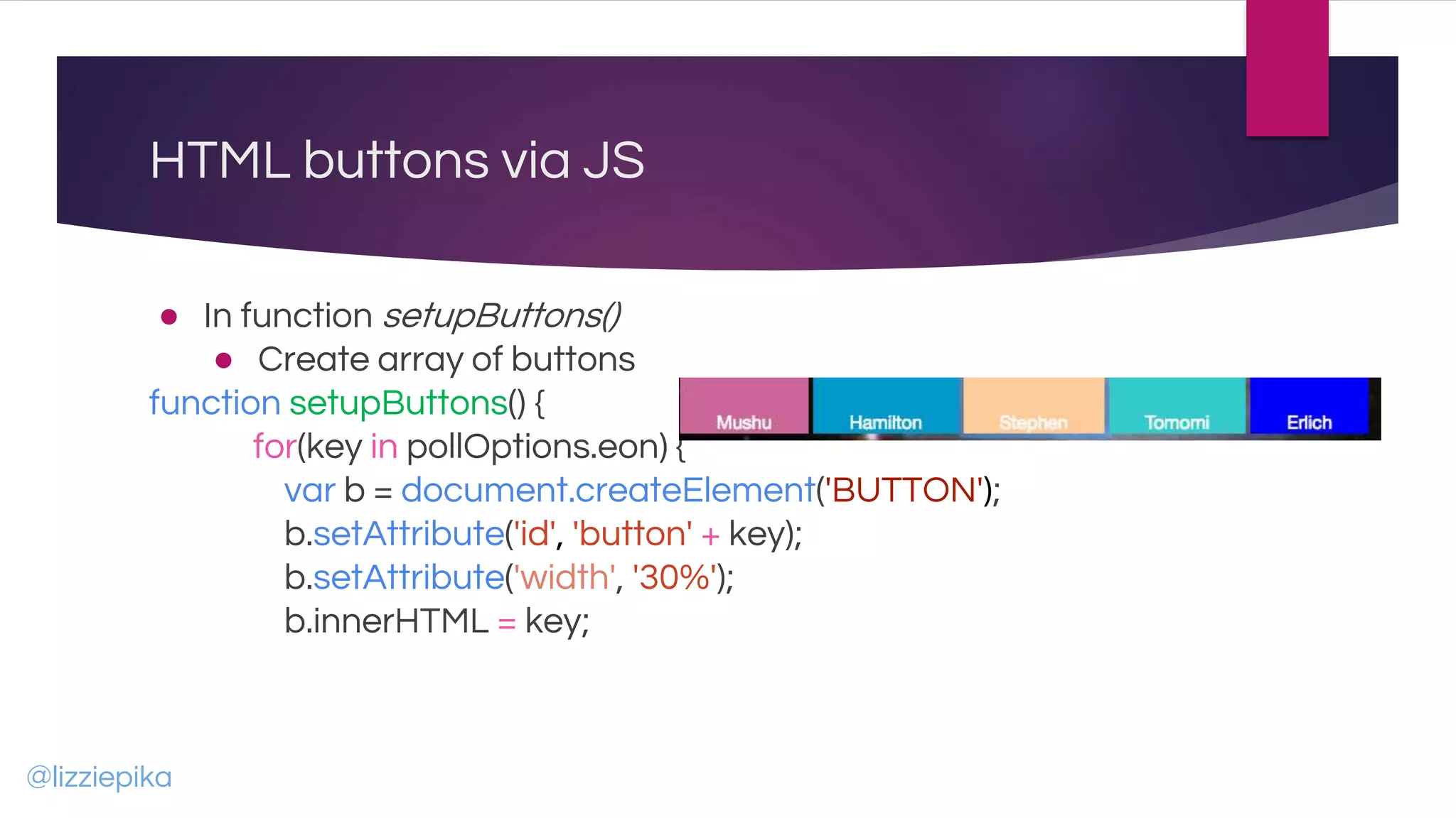 HTML buttons via JS
● In function setupButtons()
● Create array of buttons
function setupButtons() {
for(key in pollOptions.eon) {
var b = document.createElement('BUTTON');
b.setAttribute('id', 'button' + key);
b.setAttribute('width', '30%');
b.innerHTML = key;
@lizziepika
 