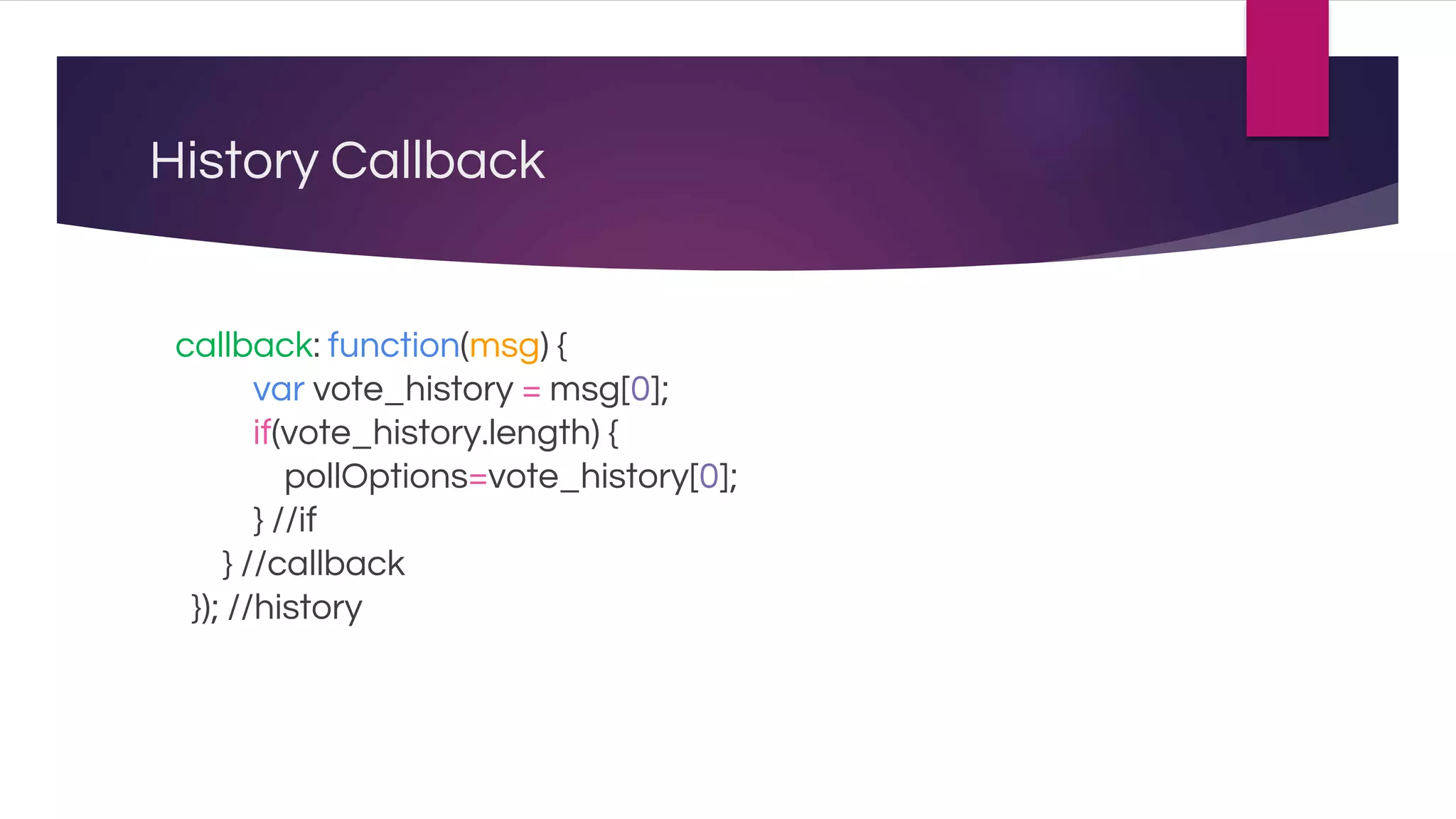History Callback
callback: function(msg) {
var vote_history = msg[0];
if(vote_history.length) {
pollOptions=vote_history[0];
} //if
} //callback
}); //history
 