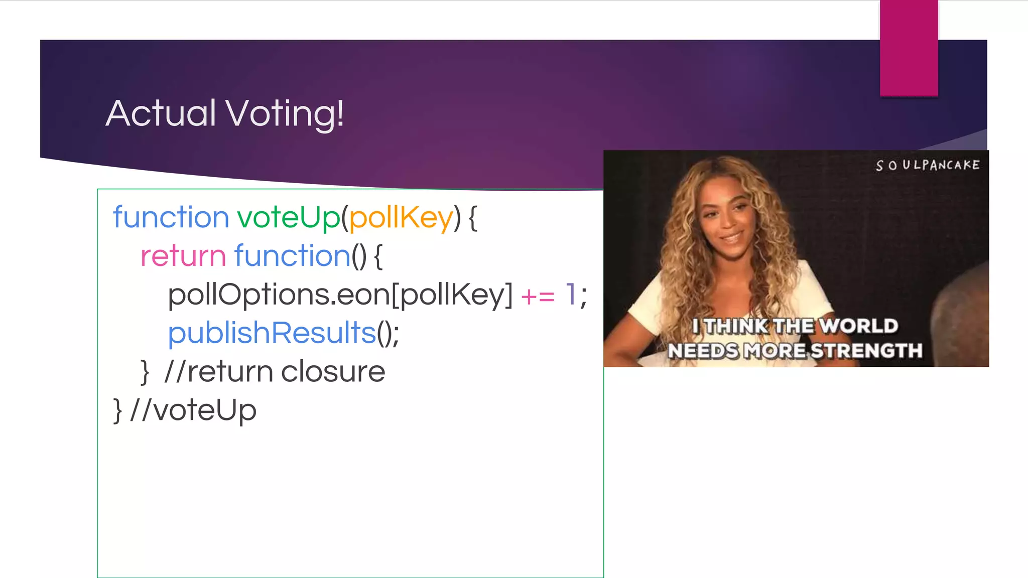 Actual Voting!
function voteUp(pollKey) {
return function() {
pollOptions.eon[pollKey] += 1;
publishResults();
} //return closure
} //voteUp
 