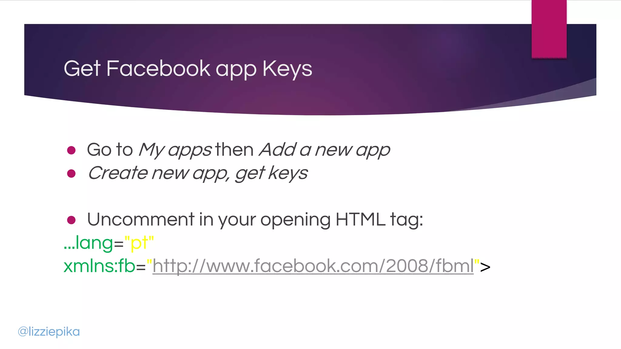 Get Facebook app Keys
● Go to My apps then Add a new app
● Create new app, get keys
● Uncomment in your opening HTML tag:
...lang="pt"
xmlns:fb="http://www.facebook.com/2008/fbml">
@lizziepika
 