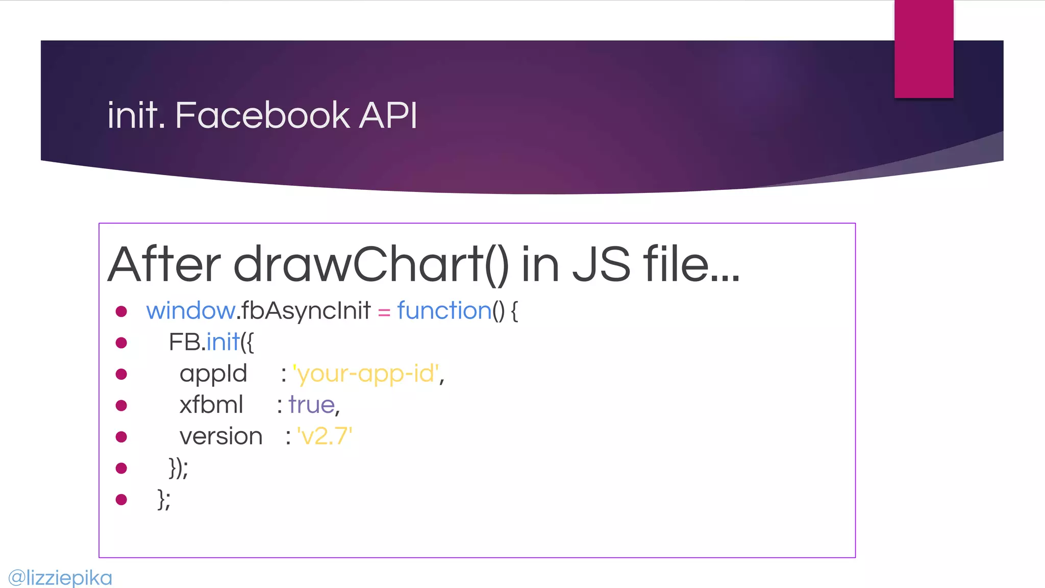 init. Facebook API
After drawChart() in JS file...
● window.fbAsyncInit = function() {
● FB.init({
● appId : 'your-app-id',
● xfbml : true,
● version : 'v2.7'
● });
● };
@lizziepika
 